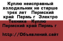 Куплю неисправный холодильник не старше трех лет - Пермский край, Пермь г. Электро-Техника » Куплю   . Пермский край,Пермь г.